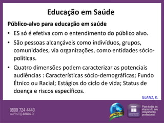 Educação em Saúde Público-alvo para educação em saúde ES só é efetiva com o entendimento do público alvo.  São pessoas alcançáveis como indivíduos, grupos, comunidades, via organizações, como entidades sócio-políticas.  Quatro dimensões podem caracterizar as potenciais audiências : Características sócio-demográficas; Fundo Étnico ou Racial; Estágios do ciclo de vida; Status de doença e riscos específicos. GLANZ, K. 