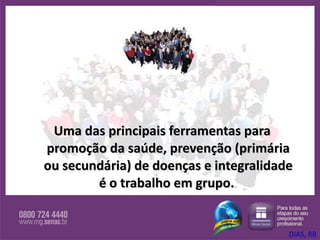 Uma das principais ferramentas para promoção da saúde, prevenção (primária ou secundária) de doenças e integralidade é o trabalho em grupo.  DIAS, RB 