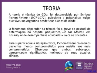 TEORIA A teoria e técnica de GOp, foi desenvolvida por Enrique Pichon-Rivière (1907-1977), psiquiatra e psicanalista suíço, que viveu na Argentina desde seus 4 anos de idade.  O fenômeno disparador da técnica foi a greve do pessoal de enfermagem no hospital psiquiátrico  De Las Mercês , em Rosário, onde desempenhava atividades clínicas e docentes.  Para superar aquela situação crítica, Pichon-Rivière colocou os pacientes menos comprometidos para assistir aos mais comprometidos. Observou que ambos, subgrupos, apresentaram significativas melhoras de seus quadros clínicos.  DIAS, RB 