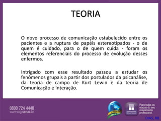 TEORIA O novo processo de comunicação estabelecido entre os pacientes e a ruptura de papéis estereotipados - o de quem é cuidado, para o de quem cuida - foram os elementos referenciais do processo de evolução desses enfermos.  Intrigado com esse resultado passou a estudar os fenômenos grupais a partir dos postulados da psicanálise, da teoria de campo de Kurt Lewin e da teoria de Comunicação e Interação.  DIAS, RB 