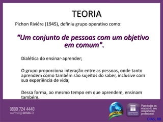 TEORIA Pichon Riviére (1945), definiu grupo operativo como: “ Um conjunto de pessoas com um objetivo em comum" .   Dialética do ensinar-aprender;  O grupo proporciona interação entre as pessoas, onde tanto aprendem como também são sujeitos do saber, inclusive com sua experiência de vida;  Dessa forma, ao mesmo tempo em que aprendem, ensinam também.  DIAS, RB 