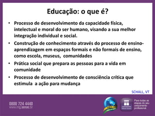 Educação: o que é? Processo de desenvolvimento da capacidade física, intelectual e moral do ser humano, visando a sua melhor integração individual e social.  Construção de conhecimento através do processo de ensino-aprendizagem em espaços formais e não formais de ensino, como escola, museus,  comunidades Prática social que prepara as pessoas para a vida em comunidade Processo de desenvolvimento de consciência crítica que estimula  a ação para mudança SCHALL, VT 