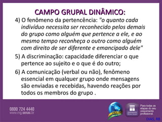 CAMPO GRUPAL DINÂMICO: 4) O fenômeno da pertencência:  "o quanto cada indivíduo necessita ser reconhecido pelos demais do grupo como alguém que pertence a ele, e ao mesmo tempo reconheça o outro como alguém  com direito de ser diferente e emancipado dele"   5) A discriminação: capacidade diferenciar o que pertence ao sujeito e o que é do outro;  6) A comunicação (verbal ou não), fenômeno essencial em qualquer grupo onde mensagens são enviadas e recebidas, havendo reações por todos os membros do grupo . DIAS, RB 