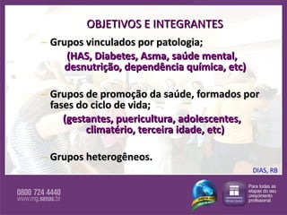 OBJETIVOS E INTEGRANTES Grupos vinculados por patologia; (HAS, Diabetes, Asma, saúde mental, desnutrição, dependência química, etc)  Grupos de promoção da saúde, formados por fases do ciclo de vida; (gestantes, puericultura, adolescentes, climatério, terceira idade, etc)   Grupos heterogêneos. DIAS, RB 