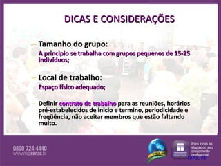 DICAS E CONSIDERAÇÕES Tamanho do grupo: A principio se trabalha com grupos pequenos de 15-25 indivíduos; Local de trabalho:  Espaço físico adequado; Definir  contrato de trabalho  para as reuniões, horários pré-estabelecidos de inicio e termino, periodicidade e freqüência, não aceitar membros que estão faltando muito. DIAS, RB 