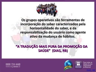Os grupos operativos são ferramentas de incorporação do saber caracterizados pela horizontalidade do saber, e da responsabilização do usuário como agente ativo da mudança de hábitos.  “ A TRADUÇÃO MAIS PURA DA PROMOÇÃO DA SAÚDE”  (DIAS, RB) DIAS, RB 