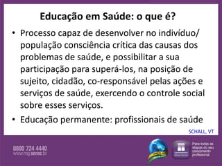 Educação em Saúde: o que é? Processo capaz de desenvolver no indivíduo/ população consciência crítica das causas dos problemas de saúde, e possibilitar a sua participação para superá-los, na posição de sujeito, cidadão, co-responsável pelas ações e serviços de saúde, exercendo o controle social sobre esses serviços. Educação permanente: profissionais de saúde SCHALL, VT 