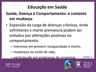 Educação em Saúde Saúde, Doença e Comportamento: o contexto em mudança Expansão da carga de doenças crônicas, onde sofrimento e morte prematura podem ser evitados por  alterações positivas  no comportamento:  interesse em prevenir incapacidade e morte,  mudanças no estilo de vida,  participação em programas de screening.  GLANZ, K. 
