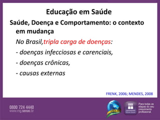 Saúde, Doença e Comportamento: o contexto em mudança No Brasil, tripla carga de doenças :  - doenças infecciosas e carenciais,  - doenças crônicas, - causas externas  Educação em Saúde FRENK, 2006; MENDES, 2008 