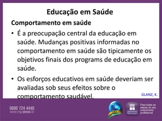 Educação em Saúde Comportamento em saúde É a preocupação central da educação em saúde. Mudanças positivas informadas no comportamento em saúde são tipicamente os objetivos finais dos programs de educação em saúde.  Os esforços educativos em saúde deveriam ser avaliadas sob seus efeitos sobre o comportamento saudável.  GLANZ, K. 