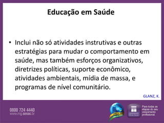 Educação em Saúde Inclui não só atividades instrutivas e outras estratégias para mudar o comportamento em saúde, mas também esforços organizativos, diretrizes políticas, suporte econômico, atividades ambientais, mídia de massa, e programas de nível comunitário.  GLANZ, K. 