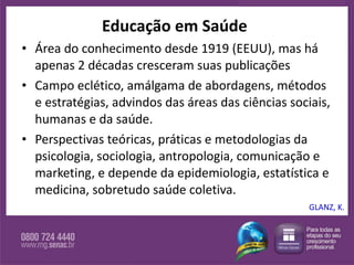 Educação em Saúde Área do conhecimento desde 1919 (EEUU), mas há apenas 2 décadas cresceram suas publicações Campo eclético, amálgama de abordagens, métodos e estratégias, advindos das áreas das ciências sociais, humanas e da saúde.  Perspectivas teóricas, práticas e metodologias da psicologia, sociologia, antropologia, comunicação e marketing, e depende da epidemiologia, estatística e medicina, sobretudo saúde coletiva.  GLANZ, K. 