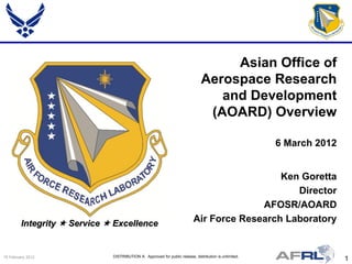 Asian Office of
                                                                               Aerospace Research
                                                                                  and Development
                                                                                (AOARD) Overview

                                                                                                        6 March 2012


                                                                                             Ken Goretta
                                                                                                Director
                                                                                         AFOSR/AOARD
         Integrity  Service  Excellence                                  Air Force Research Laboratory


15 February 2012              DISTRIBUTION A: Approved for public release; distribution is unlimited.
                                                                                                                       1
 