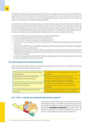 19
2.3.2 	Paso 2: Articulación referente productivo y referente educativo
Una vez identificadas las necesidades de capacitación ocupacional, el
directordelCETPROyelequipodedocentestomanelreferenteproductivo
del Catálogo Nacional de Títulos y Certificaciones para establecer una
comparación de la unidad de competencia, así como realizaciones y
criterios de realización, identificados con los módulos ocupacionales que
propone dicho documento.	
a) 	Referente productivo
	 Explicita la competencia requerida para el desempeño de una ocupación, la misma que el
estudiante debe lograr tras concluir el módulo de una opción ocupacional. Este referente
describe las funciones de aquella persona que se desempeña de manera eficiente en
un contexto laboral específico, de acuerdo a criterios de calidad definidos por el sector
productivo y formulado por expertos y empresarios del referido sector.
	 Para la Planificación Curricular del Módulo Ocupacional, se toma el siguiente referente
productivo del Catálogo Nacional de Títulos y Certificaciones:
UNIDAD DE COMPETENCIA
REALIZACIONES
CRITERIOS DE REALIZACIÓN
RUBROS DEL DOMINIO PROFESIONAL
¿Qué es  la unidad de competencia ?
Describe aquellos requerimientos de calificación que
debe mostrar una persona, durante el cumplimiento de
determinadas funciones correspondientes a una ocupación
y según los estándares de calidad esperados y definidos por
el sector productivo.
	 ¿Qué son las realizaciones?
	 Son los desempeños esperados de la persona en proceso formativo, según la perspectiva del
sector productivo. Establecen los comportamientos esperados de la persona como resultado
de las actividades de trabajo que socializa.
	 ¿Qué son los criterios de realización?
	 Son especificaciones o estándares de calidad para que cada realización desempeñada por el
estudiante, repercuta favorablemente en las características finales del producto y/o prestación de
servicios requeridos por determinada área ocupacional. Estos criterios expresan el nivel aceptable
de realización que satisface, a su vez, los objetivos de las organizaciones productivas.
	 ¿Qué es el dominio profesional?
	 Describe la aplicación de acciones involucradas en el campo de las realizaciones de cada unidad
de competencia y de la función descrita en el módulo ocupacional. Así tenemos: dominio en
medios y materiales de producción, principales resultados de trabajo, procesos, métodos,
procedimientos e información, entre otros.
 