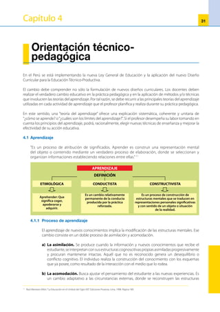 32
cognitivas, incorporando los nuevos conocimientos y reestableciendo el equilibrio respectivo.
Así se produce el desarrollo intelectual en un proceso simultáneo y continuo de asimilación-
acomodación, que lleva al estudiante a niveles superiores de equilibrio tras pasar por diversas
etapas cualitativas y universales de desarrollo intelectual. A dicho proceso se le conoce como
Constructivismo. 12
4.1.2 	Teorías del aprendizaje
a)	 Zona de desarrollo real y la zona de desarrollo próximo (Lev
Vigotsky)
	 “Vigotski calificaba de nivel actual de desarrollo o zona de desarrollo real
al conjunto de actividades que el niño es capaz de efectuar por sí mismo
sin la guía ni la ayuda de otras personas.Y calificaba de zona de desarrollo
próximo al conjunto de actividades que el niño es capaz de realizar con ayuda, cooperación o
guía de otras personas”13
	 Esta teoría pone en manifiesto el papel protagónico que cumple el profesor en el proceso de
enseñanza y aprendizaje, como orientador de los aprendizajes.
b)	 Aprendizaje significativo
	 Ausubel plantea que el aprendizaje del estudiante depende de lo que el individuo sabe, de tal
manera que establezca una relación con aquello que debe aprender. Este proceso tiene lugar si
el estudiante tiene aprendizajes previos, con los cuales pueda interactuar la nueva información.
	 En el aprendizaje significativo, la nueva información se incorpora de forma sustantiva y no
arbitraria a la estructura cognitiva del alumno.
•	 El aprendizaje se realiza a partir de lo que el estudiante ya sabe.
•	 Es importante que el profesor averigüe y tome conciencia de los conocimientos y
procedimientos que el estudiante ya posee, antes de iniciar el proceso de enseñanza.
•	 Tiene especial relevancia conocer lo que el estudiante sabe y no sabe.
	 Aprender significativamente quiere decir, por una parte, establecer relaciones sustantivas, no
arbitrarias, entre el nuevo material de aprendizaje y los conocimientos previos y, por otra parte,
integrar nuevos conocimientos a las propias estructuras cognitivas. Si esto ocurre, entonces el
estudiante puede atribuir significados y construir representaciones o modelos mentales de los
mismos. Esto quiere decir que la información es incorporada a una amplia red de significados
que, a su vez, se ve modificada por la inclusión de nuevos materiales.
c)	 Estilos de aprendizaje
	 Los estilos de aprendizaje son los rasgos cognitivos, afectivos y fisiológicos que sirven como
indicadoresrelativamenteestables,decómolosdiscentes(estudiantes)perciben,interaccionan
y responden a sus ambientes de aprendizaje (Keefe, 1988).
	 Apesardelacantidadydiversidaddeacepciones,podemosobservarquelamayoríacoincideen
que se trata de cómo la mente procesa la información del cómo se vale de ciertas estrategias de
aprendizaje para trabajar la información o cómo es influida por influida por las percepciones de
PROCESOS DEL APRENDIZAJE
EQUILIBRIO
ACOMODACIÓN
ASIMILACIÓN
ESQUEMAS O ESTRUCTURAS MENTALES
12
	 Consuelo Febres Flores: Artículo“El Constructivismo de Jean Piaget”, publicado en la revista Palabra del Maestro Nª 7. Página 26.
13
	 Angel Riviere: ”La Teoría Psicológica de Vigotsky”. Ediciones Del Salmón. Lima, 1996. Página 90.
 