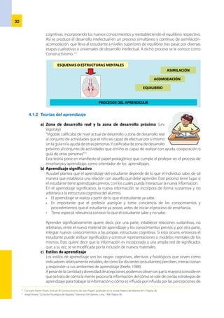 33
cada individuo. Todo con la finalidad de lograr aprendizajes eficaces, significativos y óptimos.
	 Así tenemos los estilos de aprendizaje en las dimensiones siguientes:
•	 El aprendizaje psicomotor involucra la adquisición de habilidades y conocimientos
	 La destreza es una potencialidad que no puede desarrollarse sólo a partir de la práctica de
movimientos secuenciales y repetitivos. En su desarrollo también interviene el aprendizaje
de conocimientos y habilidades de tipo cognitivo que lo sustentan, pues, es evidente que
el estudiante que no tiene un marco que sustente sus habilidades motoras, es incapaz de
proyectarse y menos aún de ser creativo.
	 Se entiende por conocimiento a la información acumulada en la mente del ejecutor, que
sirve de soporte y fuente de referencia para la acción motriz.
•	 Una actividad diestra involucra un ciclo complejo de procesamiento de información
	 Significa que una actividad está configurada por un ciclo de situaciones que tiene su inicio
en la recepción de información, interpretación y percepción de la misma, toma de decisión
y, finalmente, la acción donde se aplica la información.
•	 La ejecución de actividades diestras y expertas está fuertemente influenciada por el
yo interior
	 El profesor debe generar un ambiente afectivo que estimule el aprendizaje, que motive
permanentemente a los estudiantes, porque se aprende mejor cuando el estudiante está
interesado y dispuesto a aprender.
•	 Las habilidades motoras se aprenden haciendo y se desarrollan practicando en
situaciones de enseñanza lo más aproximadas posibles a la realidad
	 Las habilidades motoras no brotan sólo de las lecciones teóricas, mirar láminas, observar
filmes o contemplar una demostración del profesor. El conocimiento
tiene que traducirse en experiencia práctica; es decir: el estudiante
debe ejecutar la actividad motriz en que se aplica el conocimiento en
repetidas ocasiones. Una sola ejecución no es suficiente para llegar
a ser diestro. La repetición es necesaria para dominar la operación y
responder automáticamente al estímulo de la acción.
d) 	Aprendizaje por descubrimiento
	 Consiste en aprender a través de la actividad sobre un problema, a partir
de la cual el alumno“construye”el conocimiento.
•	 Se basa en las tesis de Piaget, Vigotsky, Brunner: Constructivismo Social
•	 El papel del profesor es plantear problemas, ofrecer orientaciones y proporcionar los medios
para que el alumno “descubra” las respuestas. El profesor crea las condiciones para que el
alumno construya el conocimiento por sí mismo.
	 Pero estos conocimientos no son inamovibles, son relativamente estables. Es decir, pueden
cambiar. Los estudiantes conforme avanzan en su proceso de aprendizaje descubren mejores
formas o modos de aprender, por lo tanto, van a variar su estilo. Además, dependerá de las
circunstancias, contextos y tiempos de aprendizaje que deban enfrentar. Por ejemplo, una de
estas situaciones puede depender de los tipos de aprendizaje. También sucede que varían de
acuerdo a la edad del estudiante y sus niveles de exigencia durante el aprendizaje.
e)	 Inteligencias múltiples
	 “¿Qué es una inteligencia? Es la capacidad para resolver problemas cotidianos, para encontrar
o crear nuevos problemas que permitan adquirir nuevos conocimientos, para generar nuevos
problemas, para crear productos o para ofrecer servicios dentro del propio ámbito cultural”.14
	 Gardner define la inteligencia como una capacidad, cuando hasta hace poco era considerada
algo innato e inamovible: se nacía inteligente o no, y la educación no podía cambiar esta
situación. Al definir la inteligencia como una capacidad, Gardner la convierte en una destreza
que se puede desarrollar. No niega el componente genético, pero esas potencialidades se van
a desarrollar de una manera u otra dependiendo del medio ambiente, de nuestras experiencias,
de la educación recibida y otros factores. Así, ningún deportista llega a la cima sin entrenar, por
buenas que sean sus cualidades naturales, y lo mismo se puede decir de matemáticos o poetas,
entre otros.
14
	 La Palma, Fernando:“¿Qué es eso que llamamos inteligencia?”. Argentina. Enero 2001.
 