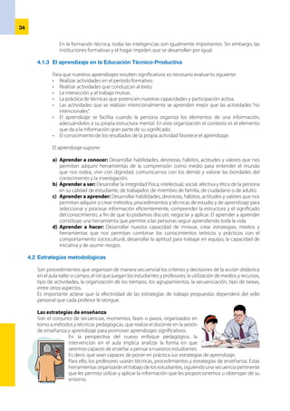 35
4.3.2  	Procedimientos para elaborar la Ficha de Actividad
a)	 Nombredelaactividad.Delaunidaddidáctica,setomaelnombredelaactividadadesarrollar
en la Ficha de Actividad.
b)	 Duración. La actividad durará el tiempo que requiera el desarrollo de la secuencia estratégica.
El tiempo variará en función a la característica de la actividad. Cabe resaltar que la duración de la
actividad también está en función de: metas de atención, cantidad y estado de equipamiento,
medios, insumos, materiales, nivel de aprendizaje de los estudiantes, entre otros.
c)	 Lugar. La actividad se puede desarrollar en el aula, taller, laboratorio o campo.
d)	 Aprendizaje específico y/o complementario. Precisar el aprendizaje a desarrollar:
específico (relacionado a las capacidades de la formación específica) o complementario
(relacionado a las capacidades de la formación complementaria).
e)	 Valoresyactitudes. Se tomarán de la programación de la unidad didáctica y se desarrollarán a
través de acciones vivenciales y conductas observables. Cruzarán tanto la formación específica
como la formación complementaria.
f)	 Ejes transversales. Se tomarán de la programación de la unidad didáctica, cruzarán los
componentes de la formación del módulo.
g)	 Secuencia metodológica. Tiene como objetivo diseñar una secuencia o rutas para el
desarrollo de la actividad. Son siempre conscientes e intencionales, el docente las prevé y
decide para cada actividad de aprendizaje prevista en la unidad didáctica.
• 	 Presentación de la actividad. Para iniciar la actividad se debe desarrollar una motivación
inicial, pero antes debemos aclarar que la motivación es permanente, que debe lograr las
condiciones psicológicas, afectivas y físicas necesarias para iniciar el proceso de aprendizaje.
Este primer momento pretende:
- 	 Despertar el interés de los estudiantes.
- 	 Averiguar los conocimientos previos de los estudiantes.
- 	 Activar esos conocimientos previos, traerlos a la
memoria inmediata.
- 	 Presentar con claridad el propósito o meta que se va a
conseguir en la actividad.
Elementos de
la Ficha de
Actividad
a) 	 Nombre de la actividad
b) 	Duración
c) 	 Lugar
d) 	Aprendizaje específico y/o complementario
e) 	 Valores y actitudes
f) 	 Ejes transversales
g) 	Secuencia metodológica
h) 	Recursos y medios
i) 	 Evaluación
4.3 	Programación de la actividad de aprendizaje
La planificación de las actividades se plasma en un documento técnico-pedagógico
llamado Ficha de Actividad, que se desprende de la unidad didáctica y los elementos
que lo constituirán. Con la finalidad de ejemplificar la programación de una sesión
de aprendizaje explicaremos:
4.3.1 	Ficha de Actividad
Es un documento técnico pedagógico en el cual la actividad de aprendizaje se desprende de la
unidaddidáctica.Estáreferidaaunacapacidadocapacidadesdelmódulo,organizadoyplanificado
por el profesor en el marco de su autonomía pedagógica, manteniendo la unidad de criterios de
la institución. Es decir, no existen formatos rígidos para su programación y ejecución; sin embargo,
se sugiere un modelo que guíe al docente.
 