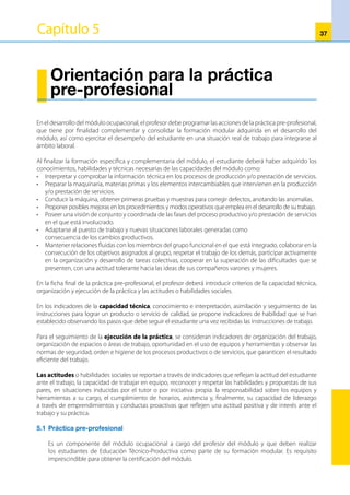 38
La práctica pre-profesional se desarrolla en el mismo CETPRO y/o talleres, centros de producción y otros.
Para el desarrollo de la práctica pre-profesional en el CETPRO, el profesor debe elaborar un plan de
trabajo utilizando el esquema de proyectos productivos. Estos deben estar dirigidos a la consolidación de
capacidades terminales logradas en la formación específica del módulo.
Los pasos considerados en la planificación de los proyectos productivos deben ser realizados
conjuntamente con los estudiantes, desde el estudio de mercado hasta la comercialización y evaluación
del proyecto. Sólo así se garantizará la formación de los recursos humanos para las exigencias que prevé el
mercado laboral. Las ganancias obtenidas de los proyectos productivos, permitirán que el CETPRO realice
el mantenimiento del equipo utilizado durante el proyecto.
5.2 	Objetivos
•	 Consolidar las capacidades adquiridas por los adolescentes, jóvenes y adultos en la institución
educativa, mediante el conocimiento de los procesos productivos reales.
•	 Conoceryparticiparenunaorganizacióntipoempresarial,enlaquelosestudiantesrealicenactividades
formativo-productivas propias del módulo.
•	 Lograreldesarrollopersonalysuintegraciónalequipodetrabajo.Deestemodosefavorecelainserción
laboral de los jóvenes que van a ser certificados.
5.3	Duración
La duración de la práctica pre-profesional asciende al 30 por ciento del total de horas del módulo
ocupacional.
5.4	Características
•	 Es obligatoria y requisito para la obtención del certificado.
•	 Se desarrolla en el CETPRO y/o sector productivo.
•	 Se debe programar previamente.
•	 Implica la realización de actividades productivas en el CETPRO.
•	 Si la práctica pre-profesional se realiza en el sector productivo, los estudiantes estarán orientados por
el profesor del CETPRO y el tutor designado por el centro productivo.
5.5 	Organización
La organización de la práctica pre-profesional está a cargo del profesor responsable del módulo
ocupacional como parte de su carga lectiva.
5.5.1 	Para la organización de la práctica pre-profesional en el mismo CETPRO, el
profesor deberá tener en cuenta las siguientes recomendaciones:
•	 La práctica pre-profesional consiste en la realización de actividades productivas y/o prestación
de servicios propias del módulo.
•	 Identificar las capacidades del módulo por reforzar y/o consolidar.
•	 Elaborar el plan de trabajo de la práctica pre-profesional.
•	 Si la práctica pre-profesional se va a realizar en el mismo CETPRO, se formulará el plan de trabajo
mediante la metodología de proyectos productivos y las siguientes acciones: investigación de
mercado, diseño del producto (si es producción de bienes), planificación del proyecto, ejecución
del proyecto, comercialización y evaluación. Estas acciones deben ser realizadas por el profesor y
los estudiantes.
•	 Para el registro de asistencia de los estudiantes a la práctica pre-profesional, el profesor debe
elaborar una ficha de práctica pre-profesional.
•	 La característica más relevante de esta práctica pre-profesional es que debe simular un ámbito
 