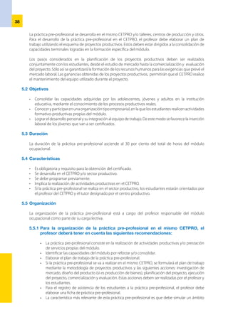 39
productivo real, donde los estudiantes puedan observar y diseñar actividades y funciones propias
del puesto de trabajo y conocer la organización de los procesos productivos o de servicios.
•	 Se formula una ficha de práctica pre-profesional con los criterios de logro de la capacidad técnica,
organización y ejecución de la práctica, actitudes o habilidades sociales, que evidencian si el
estudiante ha alcanzado la competencia que se le pide (ver Anexo Nº 1). Se busca marcar pautas
sobre la consolidación de las capacidades de la formación específica y complementaria.
5.5.2	Para la organización de la práctica pre-profesional en el sector productivo, el  
profesor deberá tener en cuenta las siguientes recomendaciones:
•	 El CETPRO debe establecer un convenio de colaboración con empresas de sectores productivos
de su entorno, en el que ambas partes se comprometan a compartir responsabilidades para el
seguimiento y acompañamiento de los estudiantes.
•	 Las características más singulares de este“convenio de colaboración”son:
-	 No implica relación laboral de los estudiantes con la empresa.
-	 Se podrá rescindir o suspender el convenio o suspender su vigencia a petición de cualquiera
de las partes.
•	 Acordar el programa que contemple las actividades que realizarán los estudiantes en el sector
productivo.
•	 El profesor debe elaborar la ficha de seguimiento para registrar el desempeño del estudiante
durante la práctica pre-profesional.
•	 Designar un tutor de la empresa y un profesor de la institución educativa para orientar y
asesorar a los estudiantes. El contenido de la práctica pre-profesional consiste en la realización
de actividades productivas propias del módulo ocupacional.
•	 La característica más relevante de esta formación es que se desarrolla en un ámbito productivo
real (la empresa), donde los estudiantes pueden observar y desempeñar las actividades y
funciones propias del puesto de trabajo y conocer la organización de los procesos productivos
o de servicios y las relaciones laborales.
5.6 	Los informes
Son los documentos que describen el progreso o resultado de los estudiantes en la práctica pre-
profesional. En ellos se realizan comentarios explicativos de las anotaciones sintéticas formuladas en las
hojas del estudiante o en las fichas de seguimiento. Pueden estar, incluso, incorporados como anexos a
los documentos anteriores. Un informe brinda la información oportuna que sirve de juicio para juzgar y
proponer modificaciones en la ejecución de la práctica pre-profesional.
 