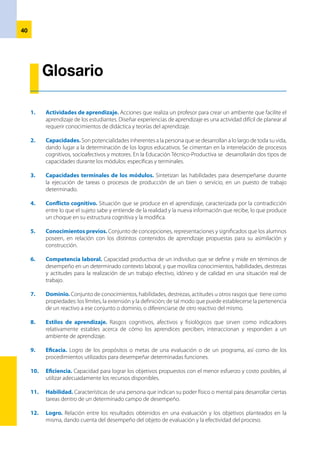 41
13.	 Metacognición. Forma parte de las estrategias cognoscitivas. Es la autoconciencia del proceso de
aprendizaje e involucra tres subprocesos: la planeación, la ejecución y la evaluación.
14.	 Perfil profesional. Explicita las competencias que el egresado debe lograr después de concluir
los módulos de cada una de las opciones laborales o especialidades técnico-productivas. Describe
las funciones que realiza una persona al desempeñarse de manera eficiente en un contexto laboral
específico, de acuerdo a criterios de calidad definidos por el sector productivo.
15.	 Unidades de competencia. Describen los requerimientos de calificación que debe demostrar una
persona en el cumplimiento de determinadas funciones correspondientes a una ocupación o profesión,
según los estándares de calidad esperados y definidos por el sector productivo.
16.	 Técnica. Modalidad de recurso didáctico de carácter metodológico que, próximo a la actividad, ordena
la actuación de enseñanza y aprendizaje. Concreta los principios de intervención educativa y las
estrategias expositivas y de indagación. Entre ellas, podemos distinguir técnicas para la determinación
de ideas previas (cuestionarios, mapas cognitivos, representaciones plásticas, entre otras) y técnicas
para la adquisición de nuevos contenidos (exposición oral, debate y coloquio, análisis de textos, mapas
conceptuales).
 