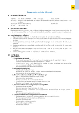 52
b) Complementarios
Costos y presupuestos
•	 Elementos de costos
•	 Elaboración de presupuestos
•	 Comercialización de los productos.
V.	 VALORES Y ACTITUDES
VALORES ACTITUDES
Responsabilidad Actitud positiva y responsabilidad en el trabajo
Honestidad
Compromiso de actuar con actitud emprendedora y
honestidad en el trabajo.
Respeto
Respeto a la dignidad de las personas y a sus deberes
y derechos inherentes.
VI. EJES TRANSVERSALES
•	 Equidad, medio ambiente, ciudadanía e interculturalidad.
VII. ORGANIZACIÓN DE LAS UNIDADES DIDÁCTICAS.
U.D. Nº 1: Organización de las áreas de trabajo				 12 horas
U.D. Nº 2: Elaboración de bosquejos, croquis y planos				 24 horas
U.D. Nº 3: Mecanizado y conformado de chapas				 42 horas
U.D. Nº 4: Mecanizado y conformado de perfiles				 36 horas
U.D. Nº 5: Mecanizado y conformado de tubos				 36 horas
U.D. Nº 6: Costos y Presupuestos			 			 25 horas.
VIII. ESTRATEGIAS METODOLÓGICAS
	 El docente, desarrollará estrategias metodológicas activas en la formación del estudiante, de acuerdo al
desarrollo curricular, que viabilicen la integración de conocimientos tecnológicos y prácticos para facilitar
la adquisición de capacidades y competencias propias del puesto de trabajo.
IX.	 ORIENTACIONES PARA LA EVALUACIÓN
•	 La evaluación del proceso formativo del módulo es permanente.
•	 Se evalúa el logro de capacidades, la nota mínima aprobatoria del módulo es 12.
•	 Hasta la unidad didáctica se trabajan los criterios de evaluación, en las actividades de aprendizaje se
trabajan indicadores de evaluación.
•	 Para la evaluación se requiere utilizar un registro auxiliar que, de manera resumida, traslade las notas al
formato del registro oficial, recomendando ser muy cuidadosos al poner los promedios del módulo.
X.	 MEDIOS Y MATERIALES.
•	 Herramientas de trazado de metales en plano y al aire.
•	 Instrumentos de medida y verificación.
•	 Mobiliario: bancos de trabajo,
•	 Herramientas: martillos, alicates de presión, tornillos de banco, sierra, cizalla, punzonadora. Taladros;
columna, radial y múltiples de columna, roscadora, terrajas. dobladora de tubos, prensas y útiles de
enderezar y curvar perfiles y tubos.
•	 Equipos manuales de corte por oxicorte y plasma.
•	 Equipos de soldadura por arco manual, herramientas de soldador: galgas, cepillos, piquetas, esmerila-
dora y gatas.
•	 Utensilios para armado, fijación y otros
•	 Máquinas de soldadura por resistencia.
XI.	 BIBLIOGRAFÍA
•	 Ministerio de Educación; Catálogo Nacional de Títulos y Certificaciones. Familia Mecánica y Metales. 1,999.
•	 CEAC; Formación Profesional Metal Mecánica. España. 2000.
 