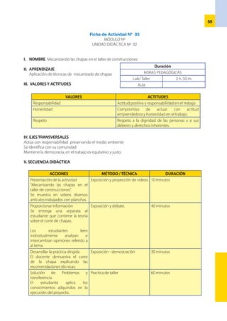 56
Elestudianteaplicalosconocimientos
adquiridos a situaciones nuevas en
el corte de chapas
	
El estudiante hace el corte de
chapas demostrando eficiencia
y la aplicación de las normas de
seguridad.
Práctica de taller
Comprobación de lo aprendido
El estudiante corta chapas
demostrando haber aprendido las
técnicas de corte y ciñéndose a la
naturaleza del trabajo
Práctica de taller. 30 minutos
VI.	RECURSOS
	 Medios didácticos:	 Medios y Materiales:
	 • 	 Separata	 • 	 Chapas
	 • 	 Afiches de normas de seguridad	 • 	 Herramientas de corte para chapas
	 • 	 Video	 • 	 Bancos de trabajo
	 • 	 Pizarra	 • 	 Guantes de seguridad
	 • 	 Plumones	 • 	 La cizalla
	 • 	 Mota
VII. EVALUACIÓN
CRITERIO DE EVALUACIÓN:
INDICADORES TÉCNICAS INSTRUMENTOS
Aplica técnicas de corte
sobre la chapa siguiendo las
especificaciones técnicas
Aplicación práctica Cuadro de progresión
Lista de cotejo
Describe las características de las
herramientas, y medios que se
necesita para el corte de chapas
Cohevaluacion y
heteroevaluacion
Evaluación escrita y evaluación
oral
Trabaja en equipo cuidando
las herramientas equipos y su
integridad física de él y los demás
observación Ficha de observación
 