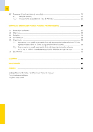L
a presente Guía de Orientación para la Programación Modular: Ciclo Básico pretende alcanzar a los
profesores de Educación Técnico-Productiva: Ciclo Básico, orientaciones para la planificación y
programación curricular modular, ya que su labor pedagógica también consiste en planificar y ejecutar
actividades formativas, así como desaprender anteriores formas de trabajo en centros y programas de
educación ocupacional. De esta manera, accederán a un nuevo contexto ya que la globalización les exige
nuevas formas de planificación.
	 La guía se divide en cinco capítulos. El primero de ellos contiene el Marco Teórico de la Educación
Técnico-Productiva enmarcado en la Ley General de Educación Nº 28044 y, además, en precisiones teóricas
extraídas del Diseño Curricular Básico de la EducaciónTécnico-Productiva: Ciclo Básico y del Catálogo Nacional
de Títulos y Certificaciones.
	 Los capítulos segundo y tercero desarrollan orientaciones para la planificación y
programación curricular, según la realidad particular de las instituciones educativas y sus necesidades de
formación y/o contexto cultural. Para ello se cuenta con el Diseño Curricular Básico de la Educación Técnico-
Productiva como referente educativo y con el Catálogo Nacional de Títulos y Certificaciones como referente
productivo.
	 En el cuarto capítulo se orienta a los docentes sobre cómo desarrollar el proceso de aprendizaje,
para lo cual se considera la revisión de algunas teorías principales al respecto, a través de sus características y,
sobretodo, de sus criterios pedagógicos y metodológicos. Ello nos permite proponer una ficha de actividad
para el desarrollo de la actividad de aprendizaje.
	 La ejecución de la práctica pre-profesional que aborda el capítulo cinco, permite a los docentes
consolidar las capacidades adquiridas por los estudiantes, durante el desarrollo del módulo, tanto en la
formación específica como en la complementaria. Esta práctica es un componente más de la formación
modular que se realiza mediante proyectos productivos en el Centro de Educación Técnico-Productiva
(CETPRO) o en sectores laborales, para lo cual la institución educativa debe contar con alianzas y convenios
previamente establecidos.
	 La Guía de Orientación contiene también glosario y anexos (esta última parte con esquema de
proyecto productivo y un ejemplo de programación modular), que se elaboraron según el presente material
bibliográfico y los procesos mencionados. Son ejemplos inspiradores porque se construyeron según el
referente de un medio que, probablemente, no coincidirá con el de su institución educativa al momento de
elaborar su propia programación modular.
	 Finalmente, queremos destacar y agradecer sobremanera a los especialistas de Educación Técnico-
Productiva y los profesores de los CETPRO, por aportar su valiosa experiencia profesional para la elaboración
de esta guía, así como al magíster Francisco Quispe Freyre por su aliento y orientación desde la Dirección de
Educación Superior Tecnológica y Técnico-Productiva.
Los autores
Presentación
 