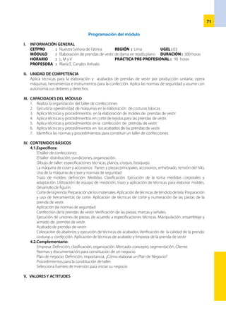72
Respeto Practicar las normas de convivencia y respeto en el taller.
Responsabilidad Práctica las normas de seguridad en la ejecución del trabajo en el taller.
VI.	 EJES TRANSVERSALES
•	 Educación Medio ambiente
•	 Ciudadanía
VII.	ORGANIZACIÓN DE LAS UNIDADES DIDÁCTICAS
Unidad didáctica Nº 01 Organización del taller de peluquería
Unidad didáctica Nº 02 Operatividad de máquina de coser
Unidad didáctica Nº 03 Elaboración de moldes
Unidad didáctica Nº 04 Corte de prendas de vestir
Unidad didáctica Nº 05 Confección de prendas
Unidad didáctica Nº 06 Acabado y control de calidad
Unidad didáctica Nº 07 Constitución de un taller de confección
VIII. ESTRATEGIAS METODOLÓGICAS
•	 Método de proyectos.
•	 Método demostrativo.
•	 Técnicas grupales.
•	 Trabajo individual.
•	 Dinámicas motivacionales.
•	 Aplica dinámicas para el desarrollo de la actividad.
•	 Aplica métodos pedagógicos para facilitar el desarrollo de los aprendizajes.
•	 Desarrolla la secuencia metodológica, planificada en su ficha de actividad.
•	 Prepara los recursos para el desarrollo de la actividad.
IX. ORIENTACIONES PARA LA EVALUACIÓN
•	 La evaluación será permanente.
•	 En cada unidad didáctica se evaluará las capacidades del módulo.
•	 La evaluación de las capacidades se realizará mediante los criterios de evaluación.
•	 Los criterios de evaluación se desagregan en indicadores de evaluación.
•	 La evaluación de valores y actitudes será cualitativa y se realizará en una ficha de seguimiento de
actitudes.
X. MEDIOS Y MATERIALES
•	 Equipo multimedia, retroproyector de vistas, revistas de modas.
•	 Máquinas de coser, equipo, herramienta, materiales y mobiliario.
•	 Pizarra acrílica, plumones para pizarra.
•	 Lápiz, tajador, borrador y cuaderno.
•	 Equipo de medición, trazo, corte, confección y acabado.
•	 Materiales para los prototipos.
•	 Papel Kraft, sulfito y otros.
XI. BIBLIOGRAFÍA
•	 Catálogo Nacional de Títulos y Certificaciones.
•	 Análisis de la Industria Manufacturera, Ricardo Contreras. México.
•	 Diseño y Confección de Prendas de Vestir, México.
 