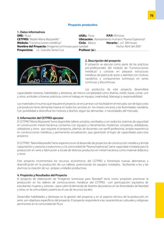 76
5. Metas de producción
La meta de producción consistirá en elaborar 60
unidades (10 de cada diseño) en tres tamaños con el
respectivo componente luminoso.
Los 30 alumnos y alumnas del Módulo de
“Construcciones metálicas” cumplirán sus horas
de práctica pre-profesional con la construcción de
dos unidades cada uno, serán monitoreados por el
profesor o profesora que desarrollará el módulo en
los talleres del CETPRO. El financiamiento será con
recursos propios y tendrá una duración de 90 horas.
En el monitoreo de la práctica pre-profesional se
usará una lista de cotejo, con la finalidad de identificar dificultades en el logro de las capacidades terminales
programadas en el módulo, la retroalimentación será en el proceso.
6. Actividades
•	 Elaboración del proyecto productivo
•	 Formación de equipos y designación de responsables de las actividades según metas y cronograma del
proyecto.
•	 Habilitación y mantenimiento de los equipos y herramientas del taller de construcciones metálicas a usarse
en el proyecto.
•	 Selección y adquisición de insumos (platina de acero, luces, pintura, alambre, soldadura.
•	 Diseño de moldes y modelos diversos de adornos navideños, respectivamente.
•	 Trazo y corte de diversos modelos, tamaños, entre otros.
•	 Construcción: soldadura, remache y acabados de los adornos luminosos con motivos navideños.
•	Monitoreo del logro de capacidades terminales del
módulo. Lista de cotejo.
•	Realización de dos ferias de exposición y venta de
productos del proyecto, con participación de la DRE
y gobierno local y Regional
•	Organizar la Unidad Productiva Autogestionaria
-Empresa- formada por los estudiantes con
responsabilidades en el proyecto. Formalización legal.
•	Informe documentado del avance de actividades y
logro de metas del proyecto así como la correspon-
diente justificación financiera.
7. Estrategia de Ejecución del proyecto
El proyecto de “Imágenes luminosas para Navidad” será ejecutado dentro de la práctica pre-profesional del
módulo de“Material didáctico”desarrollado en el Ciclo Básico. Serán asesorados por la profesora del módulo.
El Gobierno local y la Dirección Regional de Educación, promoverán ferias de exposición y venta de materiales,
facilitarán la generación de ingresos difundiendo las potencialidades locales y capacidades del CETPRO.
Incluirá en el Plan de Desarrollo Local las propuestas de desarrollo educativo a través de pequeños proyectos
que involucre docentes y estudiantes del CETPRO como ejecutores
8. Periodo de Ejecución del proyecto
El proyecto “Imágenes luminosas para Navidad” será ejecutado por los y las estudiantes del módulo de
construcciones metálicas, en los talleres del CETPRO “Santa María Mazzarello” como parte formativa de las
prácticas pre-profesionales, con una duración de 90 horas (30% de 300 hs del módulo) cuya fecha de inicio
será el 16 de octubre culminará el 11 de noviembre, con 4 horas diarias de actividades.
9. Presupuesto del proyecto
El centro educativo aportará la suma de S/.1500.00 para cubrir compra de materiales e insumos, además el
CETPRO aporta los equipos, herramientas y ambientes donde se ejecutará el proyecto.
 
