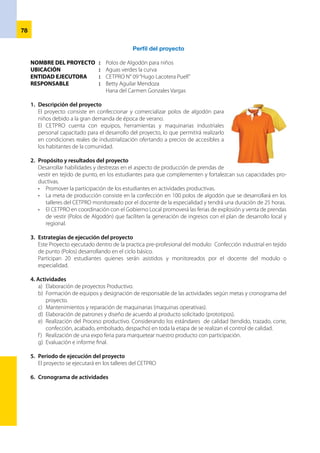 79
ACTIVIDADES 1ª Semana 2ª Semana 3ª Semana
Diagnóstico de mercado x
Elaboración del proyecto X
Presentación del proyecto X
Aprobación de proyecto X
Formación del equipo responsable de las
actividades a realizar.
X
Elaboración de patrones y diseño X
Adquisición de los materiales X
Confección de polos X
Comercialización expo feria x
Evaluación e informe final x
8.	 Presupuesto del proyecto
ELEMENTOS UNIDAD CANT. COST. UNIT. COST. TOTAL
Tela algodón Kg 10 10.00 100.00
Hilos conoremalle Kg 5 5c/u 25.00
Rib Kg 1/2 15.00 7.50
132.00
EQUIPOS Y HERRAMIENTAS 15% 19.90
Servicios de energía 25.00
Mano de obra Horas 25 1.00 25.00
202.40
Margen de utilidad 20% 40.48
TOTAL 242.90
Ingresos – Gastos = Ganancia
242.90 – 202.40 = S/. 40.50
Financiamiento: Autofinanciado por el CETPRO
Equipo:
Betty Aguilar Mendoza
María del Carmen Gonzáles Vargas
Agripina Olga Gutiérrez Company
 