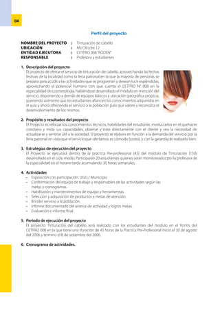 85
ACTIVIDADES 30/08 31/08 01 04 05 06 07
Exposición X
Elaboración del proyecto X
Conformación del equipo X
Habilitación y mantenimiento de equipos y
herramientas
X
Selección y adquisición del productos X
Brindar servicio X X X X X X X
Informe de avance de actividades X
Evaluación e informe final X
7.	 Presupuesto del proyecto
DESCRIPCION UNIDAD CANTIDAD COSTO UNITARIO COSTO TOTAL
Tintes“stereo color” Sachet 24 2.50 60.00
Oxigenta crema 20 vol Litro ½ 10.00 15.00
Crema facial Fracso 1 10.00 10.00
Guantes quirúrgicos 9 0.70 6.30
Reacondicionador Frasco 1 10.00
Algodón Paquete 1 2.50
TOTAL 103.80
Ingresos		 210.00
Gastos			 103.80
Ganacia			 106.20
Equipo
Isabel Noriega Gonzáles
 