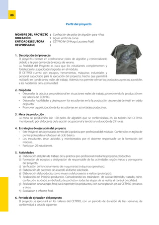 87
ACTIVIDADES 1ª Semana 2ª Semana 3ª Semana
Diagnóstico de mercado x
Elaboración del proyecto X
Presentación del proyecto X
Aprobación de proyecto X
Formación del equipo responsable de las actividades a realizar X
Elaboración de patrones y diseño X
Adquisición de los Materiales X
Confección de polos X
Comercialización expo feria x
Evaluación e informe final x
7.	 Financiamiento:
	 La confección de los 100 buzos será en forma autofinanciado por el CETPRO y los gastos a requerir están
en la tabal siguiente:
Presupuesto del proyecto
ELEMENTOS UNIDAD CANTIDAD COSTO UNITARIO COSTO TOTAL
Tela algodón Kg 10 10.00 100.00
Hilos conoremalle Kg 5 5c/u 25.00
Rib Kg 1/2 15.00 7.50
132.00
EQUIPOS Y HERRAMIENTAS 15% 19.90
Servicios de energía 25.00
Mano de Obra horas 25 1.00 25.00
202.40
Margen de utilidad 20% 40.48
TOTAL 242.90
	 Ingresos – Gastos = Ganancia
	 242.90 - 202.40 = S/ 40.50
8. 	Comercialización
	 El CETPRO en coordinación con el Gobierno Local promoverá las ferias de explosión y venta de prendas de
vestir (polos de algodón) que faciliten la generación de ingresos con el plan de desarrollo local y regional.
9. 	Equipo:
	 Betty Aguilar Mendoza
	 María del Carmen Gonzáles Vargas
	 Agripina Olga Gutiérrez Company
Cronograma de actividades
 