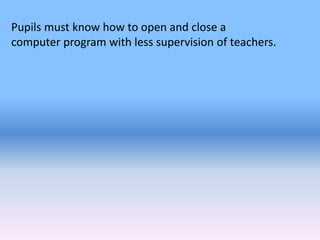 Pupils must know how to open and close a
computer program with less supervision of teachers.
 