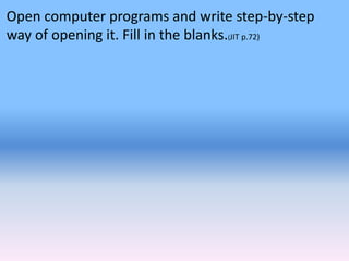 Open computer programs and write step-by-step
way of opening it. Fill in the blanks.(JIT p.72)
 