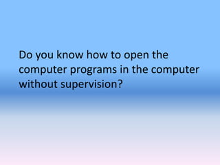 Do you know how to open the
computer programs in the computer
without supervision?
 