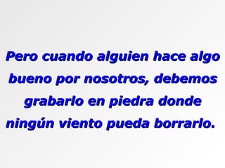 Pero cuando alguien hace algo bueno por nosotros, debemos grabarlo en piedra donde ningún viento pueda borrarlo.  