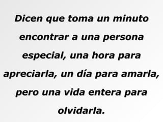 Dicen que toma un minuto encontrar a una persona especial, una hora para apreciarla, un día para amarla, pero una vida entera para olvidarla. 