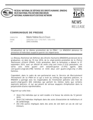 Graduation de la 26ème promotion de la PNH : Le RNDDH dénonce la
présence d'individus suspects parmi les impétrants
Le Réseau National de Défense des Droits Humains (RNDDH) prend acte de la
graduation, en date du 10 mai 2016, de la vingt-sixième promotion de la Police
Nationale d'Haïti (PNH). Cette promotion, dont la formation a débuté le 27
septembre 2015, avec un effectif de mille cinq cent treize (1.513) postulants, est
sortie avec mille quatre cent soixante-quinze (1.475) agents dont
cent quatre-vingt-dix (190) femmes et mille deux cent quatre-vingt-cinq (1.285)
hommes.
Cependant, dans le cadre de son partenariat avec le Service de Recrutement
Permanent de la PNH en ce qui a trait au vetting des aspirants policiers, le
RNDDH a partagé avec les responsables de l'institution policière une liste de
quatre-vingt-quatre (84) individus qui portent les mêmes noms que certains
aspirants policiers, et sur qui pèsent de sérieux soupçons d'implication dans la
perpétration d'actes répréhensibles.
Figurent sur cette liste :
Seize (16) individus qui se sont évadés à la faveur du séisme du 12 janvier
2010,
Seize (16) individus impliqués dans des actes d'association de malfaiteurs et
de cambriolage,
Dix (10) autres impliqués dans des actes de viol dont un cas de viol sur
mineure,
RESEAU NATIONAL DE DÉFENSE DES DROITS HUMAINS (RNDDH)
REZO NASYONAL POU DEFANN DWA MOUN
NATIONAL HUMAN RIGHTS DEFENSE NETWORK
COMMUNIQUE DE PRESSE
CONTACTER : Marie Yolène GILLES COLAS
PHONE : (509)2940-1222 / 3755-9591 / 3463-4192
Cell : (509) 3728-8466
NEWS
RELEASE
 