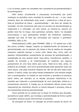 a um só tempo, podem ser estudados sob a perspectiva da gramaticalização e
da sociolinguística.
      Além dissso, considerando o pressuposto funcionalista que prevê
mudanças na gramática como resultado de pressões do uso – e uso, nesse
contexto, deve ser interpretado como social – evidencia-se a ideia de que o
fazer-se gramatical da língua – gramaticalização – não deve ser isolado da
sociedade. Um dos mecanismos pelo qual um processo de gramaticalização se
implementa é a rotinizição: um item lexical, ao rotinizar-se, assume um
padrão mais fixo na língua, mais gramatical, portanto. Assim, “as situações
comunicativas e seus participantes também são fenômenos repetitivos,
repetição que está na base das rotinizações que originam a gramática”
(TAVARES, 2003, p.76).
      Androustopoulos (1999, apud TAVARES, 2006, p. 77) aponta que a fala
dos jovens constitui “espaço” propício ao estabelecimento de processos de
gramaticalização, que se espraiam até chegar à fala de adultos em situações
coloquiais, podendo alcançar a norma culta. Nesse caso, vê-se, além de
aspectos morfossintáticos característicos do processo de gramaticalização, a
consideração de uma variável social: faixa etária. Considera-se, também, a
questão da transição e da implementação da mudança, que seguiria
gradualmente de uma faixa etária para outra. Poder-se-ia falar, ainda, no
problema da avaliação: uma forma gramaticalizada pode apresentar largo uso
entre jovens, mas pode encontrar bloqueio por não ser tão bem aceita entre
adultos. É notório, então, que esses estudos estabelecem uma estreita relação
com a sociolinguística, na medida em que encaixam a gramática na estrutura
social. Assim, por exemplo, ao se estudar processos metonímicos e de
reanálise que instauram a gramaticalização de uma construção, enfoca-se o
encaixamento estrutural. À medida que se consideram fatores sociais como
responsáveis por intensificar, difundir ou mesmo bloquear o processo, trata-se
do encaixamento social da gramaticalização.
      Como exemplo de um estudo que se pauta na interface aqui discutida,
apresenta-se Lopes (2004), que investiga a gramaticalização da forma a gente
e considera variáveis sociais intervenientes no processo.
      No português do Brasil, na indicação da primeira pessoa do plural, há
 