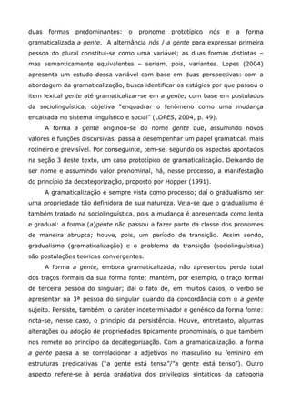 duas    formas   predominantes:   o   pronome   prototípico   nós   e   a   forma
gramaticalizada a gente. A alternância nós / a gente para expressar primeira
pessoa do plural constitui-se como uma variável; as duas formas distintas –
mas semanticamente equivalentes – seriam, pois, variantes. Lopes (2004)
apresenta um estudo dessa variável com base em duas perspectivas: com a
abordagem da gramaticalização, busca identificar os estágios por que passou o
item lexical gente até gramaticalizar-se em a gente; com base em postulados
da sociolinguística, objetiva “enquadrar o fenômeno como uma mudança
encaixada no sistema linguístico e social” (LOPES, 2004, p. 49).
       A forma a gente originou-se do nome gente que, assumindo novos
valores e funções discursivas, passa a desempenhar um papel gramatical, mais
rotineiro e previsível. Por conseguinte, tem-se, segundo os aspectos apontados
na seção 3 deste texto, um caso prototípico de gramaticalização. Deixando de
ser nome e assumindo valor pronominal, há, nesse processo, a manifestação
do princípio da decategorização, proposto por Hopper (1991).
       A gramaticalização é sempre vista como processo; daí o gradualismo ser
uma propriedade tão definidora de sua natureza. Veja-se que o gradualismo é
também tratado na sociolinguística, pois a mudança é apresentada como lenta
e gradual: a forma (a)gente não passou a fazer parte da classe dos pronomes
de maneira abrupta; houve, pois, um período de transição. Assim sendo,
gradualismo (gramaticalização) e o problema da transição (sociolinguística)
são postulações teóricas convergentes.
       A forma a gente, embora gramaticalizada, não apresentou perda total
dos traços formais da sua forma fonte: mantém, por exemplo, o traço formal
de terceira pessoa do singular; daí o fato de, em muitos casos, o verbo se
apresentar na 3ª pessoa do singular quando da concordância com o a gente
sujeito. Persiste, também, o caráter indeterminador e genérico da forma fonte:
nota-se, nesse caso, o princípio da persistência. Houve, entretanto, algumas
alterações ou adoção de propriedades tipicamente pronominais, o que também
nos remete ao princípio da decategorização. Com a gramaticalização, a forma
a gente passa a se correlacionar a adjetivos no masculino ou feminino em
estruturas predicativas (“a gente está tensa”/”a gente está tenso”). Outro
aspecto refere-se à perda gradativa dos privilégios sintáticos da categoria
 