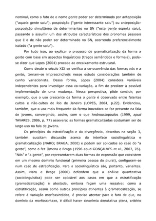 nominal, como o fato de o nome gente poder ser determinado por anteposição
(“aquela gente saiu”), posposição (“gente interessante saiu”) ou anteposição-
posposição simultânea de determinantes no SN (“esta gente esperta saiu),
passando a assumir um dos atributos característicos dos pronomes pessoais
que é o de não poder ser determinado no SN, ocorrendo preferencialmente
isolado (“a gente saiu”).
     Por tudo isso, ao explicar o processo de gramaticalização da forma a
gente com base em aspectos linguísticos (traços semânticos e formais), pode-
se dizer que Lopes (2004) procede ao encaixamento estrutural.
     Como desde o século XIX se verifica a co-ocorrência das formas nós e a
gente, tornam-se imprescindíveis nesse estudo considerações também de
cunho    variacionista.    Dessa      forma,     Lopes   (2004)      considera    variáveis
independentes para investigar essa co-variação, a fim de predizer a possível
implementação de uma mudança. Nessa perspectiva, pôde concluir, por
exemplo, que o uso crescente da forma a gente é observado entre falantes
cultos e não-cultos do Rio de Janeiro (LOPES, 2004, p.22). Evidenciou,
também, que o uso mais frequente da forma inovadora se faz presente na fala
de jovens, convergindo, assim, com o que Androustopoulos (1999, apud
TAVARES, 2006, p. 77) assevera: as formas gramaticalizadas costumam ser de
largo uso na fala de jovens.
     Os princípios da estratificação e da divergência, descritos na seção 3,
também     suscitam       discussão     acerca     da    interface     sociolinguística   e
gramaticalização (NARO; BRAGA, 2000) e podem ser aplicados ao caso do “a
gente”, como o fez Omena e Braga (1996 apud GONÇALVES et al., 2007, 76).
“Nós” e “a gente”, por representarem duas formas de expressão que coexistem
em um mesmo domínio funcional (primeira pessoa do plural), configuram-se
num caso de estratificação. Para a sociolinguística são, portanto, variantes.
Assim,   Naro    e   Braga    (2000)     defendem        que    a    análise   quantitativa
(sociolinguística) pode ser aplicável aos casos em que a estratificação
(gramaticalização)    é    atestada,    embora      façam      uma    ressalva:   como    a
estratificação, assim como outros princípios atinentes à gramaticalização, se
refere à variação morfossintática, é preciso atentar para o fato de que, no
domínio da morfossintaxe, é difícil haver sinonímia denotativa plena, critério
 
