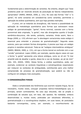 fundamental para a determinação de variantes. No entanto, alegam que “esse
problema pode ser resolvido através da postulação de fatores independentes
apropriados” (NARO; BRAGA, 2000, p. 131). No caso das formas “nós” e “a
gente”, há certo consenso em considerá-las como variantes, permitindo a
aplicação da análise quantitativa, sem que haja grandes restrições.
     A priori, em se tratando da divergência, não haveria a possibilidade de
aplicação da metodologia quantitativa para formas que estivessem nesse
estágio de gramaticalização: “gente”, forma nominal, coexiste com a forma
pronominal dela originada, “a gente”, mas são divergentes quanto à função
semântico-discursiva, não sendo, portanto, variantes. Ainda assim, Naro e
Braga (2000, p. 133) afirmam que “a abordagem variacionista neste estágio é
essencial para entender o processo de gramaticalização”. Segundo esses
autores, para que existam formas divergentes, é preciso que haja um estágio
propício à reanálise estrutural. Trata-se de “estágios intermediários ambíguos”
(NARO; BRAGA, 2000, p. 131), em que a forma lexical se confunde com a sua
“versão” gramatical. Lopes (2004), por exemplo, aponta alguns casos em que
a forma “a gente” apresenta uma leitura ambígua, como se vê em “O mar
amanhã está de desafiar a gente, disse-me a voz de Escobar, ao pé de mim”
(Séc. XIX, ASSIS, 1900). Dessa forma, a análise quantitativa, pode, por
exemplo, evidenciar as variáveis linguísticas e extralinguísticas responsáveis
por instaurar os contextos de ambiguidade, contribuindo para uma melhor
compreensão do processo de gramaticalização, que poderá ou não se
configurar em estágios mais avançados.


5 CONSIDERAÇÕES FINAIS


     Dada a complexidade dos fenômenos que ocorrem na/pela língua, faz-se
necessário, muitas vezes, conjugar propostas teórico-metodológicas que, a
princípio, seriam contrastantes. No caso aqui discutido, não se propôs a
combinação de estudos que, em tese, são opostos. Na realidade, embora
desenvolvidas e, muitas vezes, praticadas por estudiosos diferentes, a
gramaticalização e a sociolinguística dispõem, em suas bases, de postulados
bastante   convergentes,   como,    por   exemplo,    o   reconhecimento    da
 