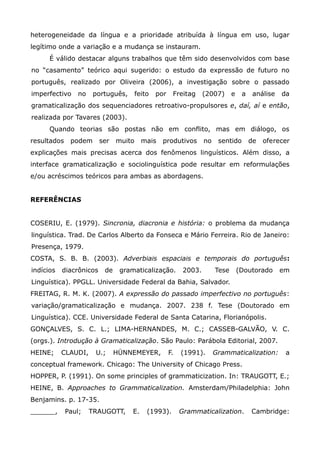 heterogeneidade da língua e a prioridade atribuída à língua em uso, lugar
legítimo onde a variação e a mudança se instauram.
      É válido destacar alguns trabalhos que têm sido desenvolvidos com base
no “casamento” teórico aqui sugerido: o estudo da expressão de futuro no
português, realizado por Oliveira (2006), a investigação sobre o passado
imperfectivo    no    português,       feito   por    Freitag      (2007)      e    a    análise   da
gramaticalização dos sequenciadores retroativo-propulsores e, daí, aí e então,
realizada por Tavares (2003).
      Quando teorias são postas não em conflito, mas em diálogo, os
resultados    podem      ser   muito     mais    produtivos        no    sentido        de   oferecer
explicações mais precisas acerca dos fenômenos linguísticos. Além disso, a
interface gramaticalização e sociolinguística pode resultar em reformulações
e/ou acréscimos teóricos para ambas as abordagens.


REFERÊNCIAS


COSERIU, E. (1979). Sincronia, diacronia e história: o problema da mudança
linguística. Trad. De Carlos Alberto da Fonseca e Mário Ferreira. Rio de Janeiro:
Presença, 1979.
COSTA, S. B. B. (2003). Adverbiais espaciais e temporais do português:
indícios   diacrônicos    de    gramaticalização.          2003.        Tese       (Doutorado      em
Linguística). PPGLL. Universidade Federal da Bahia, Salvador.
FREITAG, R. M. K. (2007). A expressão do passado imperfectivo no português:
variação/gramaticalização e mudança. 2007. 238 f. Tese (Doutorado em
Linguística). CCE. Universidade Federal de Santa Catarina, Florianópolis.
GONÇALVES, S. C. L.; LIMA-HERNANDES, M. C.; CASSEB-GALVÃO, V. C.
(orgs.). Introdução à Gramaticalização. São Paulo: Parábola Editorial, 2007.
HEINE;     CLAUDI,    U.;      HÜNNEMEYER,           F.   (1991).       Grammaticalization:         a
conceptual framework. Chicago: The University of Chicago Press.
HOPPER, P. (1991). On some principles of grammaticization. In: TRAUGOTT, E.;
HEINE, B. Approaches to Grammaticalization. Amsterdam/Philadelphia: John
Benjamins. p. 17-35.
______,      Paul;   TRAUGOTT,      E.     (1993).        Grammaticalization.           Cambridge:
 