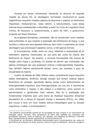 Durante um tempo considerável, sobretudo no decorrer da segunda
metade do século XX, as abordagens formalistas mantiveram-se quase
hegemônicas enquanto modelos capazes de descrever e explicar os fenômenos
linguísticos. Destacaram-se, nesse ínterim, o estruturalismo, cujas bases
teóricas foram estabelecidas e difundidas a partir do Curso de Linguística Geral
(1916), de Saussure, e, posteriormente, a partir de 1957, o gerativismo,
proposto por Noam Chomsky.
      As propostas formalistas, entretanto, não se constituíram como modelos
auto-suficientes no que respeita à explicação dos fenômenos de língua, o que
suscitou a crítica aos seus aparatos teóricos, bem como o surgimento de novas
abordagens que priorizassem aspectos outros, e não apenas formais.
      O Funcionalismo, então, entra em cena, refletindo a necessidade de se
retomarem aspectos relacionados ao uso para dar conta do estudo dos
fenômenos de língua2. No entanto, a corrente funcionalista não tratava da
relação entre língua e sociedade, no sentido de admitir que motivações não
apenas contextuais (de uso) pudessem motivar a heterogeneidade linguística,
mas também fatores estritamente sociais, como, por exemplo, o grau de
escolaridade do falante.
      A partir da década de 1960, William Labov, considerando língua enquanto
objeto heterogêneo, dinâmico, divulga estudos que tentam explicar alguns
fenômenos de variação, apontando fatores sociais como determinantes da
heterogeneidade linguística. Essa heterogeneidade, por sua vez, é reconhecida
como sistemática e regular, e não caótica e a-sistêmica, como querem os
estruturalistas   e   gerativistas    mais    radicais.   Mas    foi   a   publicação   dos
Fundamentos empíricos para uma teoria da mudança linguística (Empirical
foundations for a theory of linguistic change – doravante EFTLC), em 1968,
que trouxe à tona um novo modelo teórico-metodológico para os estudos
linguísticos, a saber, a sociolinguística3:


2
  Os trabalhos funcionalistas pautam-se na concepção de que a língua é um instrumento de
interação social. Contudo, essa perspectiva já havia sido adotada por linguistas que
precederam Saussure, como se observa, por exemplo, nos trabalhos de Whitney e Hermam
Paul, representantes da escola neogramática no final do século XIX.
3 Encontram-se, na literatura, diferentes denominações para a sociolinguística, por vezes em
 decorrência de enfoques um tanto diversos, dentre as quais se destacam: teoria da variação e
 