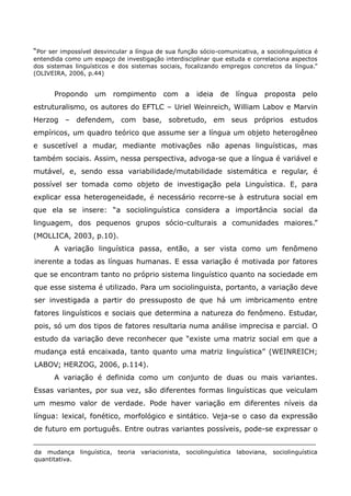 “Por ser impossível desvincular a língua de sua função sócio-comunicativa, a sociolinguística é
entendida como um espaço de investigação interdisciplinar que estuda e correlaciona aspectos
dos sistemas linguísticos e dos sistemas sociais, focalizando empregos concretos da língua.”
(OLIVEIRA, 2006, p.44)


      Propondo um rompimento com a                    ideia de língua proposta pelo
estruturalismo, os autores do EFTLC – Uriel Weinreich, William Labov e Marvin
Herzog – defendem, com base, sobretudo, em seus próprios estudos
empíricos, um quadro teórico que assume ser a língua um objeto heterogêneo
e suscetível a mudar, mediante motivações não apenas linguísticas, mas
também sociais. Assim, nessa perspectiva, advoga-se que a língua é variável e
mutável, e, sendo essa variabilidade/mutabilidade sistemática e regular, é
possível ser tomada como objeto de investigação pela Linguística. E, para
explicar essa heterogeneidade, é necessário recorre-se à estrutura social em
que ela se insere: “a sociolinguística considera a importância social da
linguagem, dos pequenos grupos sócio-culturais a comunidades maiores.”
(MOLLICA, 2003, p.10).
      A variação linguística passa, então, a ser vista como um fenômeno
inerente a todas as línguas humanas. E essa variação é motivada por fatores
que se encontram tanto no próprio sistema linguístico quanto na sociedade em
que esse sistema é utilizado. Para um sociolinguista, portanto, a variação deve
ser investigada a partir do pressuposto de que há um imbricamento entre
fatores linguísticos e sociais que determina a natureza do fenômeno. Estudar,
pois, só um dos tipos de fatores resultaria numa análise imprecisa e parcial. O
estudo da variação deve reconhecer que “existe uma matriz social em que a
mudança está encaixada, tanto quanto uma matriz linguística” (WEINREICH;
LABOV; HERZOG, 2006, p.114).
      A variação é definida como um conjunto de duas ou mais variantes.
Essas variantes, por sua vez, são diferentes formas linguísticas que veiculam
um mesmo valor de verdade. Pode haver variação em diferentes níveis da
língua: lexical, fonético, morfológico e sintático. Veja-se o caso da expressão
de futuro em português. Entre outras variantes possíveis, pode-se expressar o


da mudança linguística, teoria     variacionista, sociolinguística laboviana, sociolinguística
quantitativa.
 