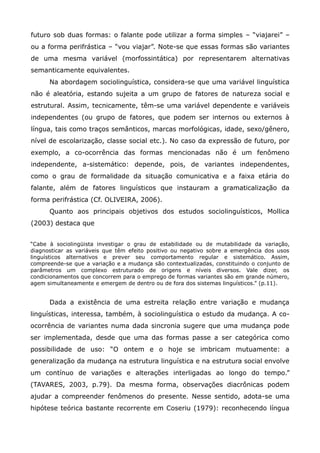 futuro sob duas formas: o falante pode utilizar a forma simples – “viajarei” –
ou a forma perifrástica – “vou viajar”. Note-se que essas formas são variantes
de uma mesma variável (morfossintática) por representarem alternativas
semanticamente equivalentes.
      Na abordagem sociolinguística, considera-se que uma variável linguística
não é aleatória, estando sujeita a um grupo de fatores de natureza social e
estrutural. Assim, tecnicamente, têm-se uma variável dependente e variáveis
independentes (ou grupo de fatores, que podem ser internos ou externos à
língua, tais como traços semânticos, marcas morfológicas, idade, sexo/gênero,
nível de escolarização, classe social etc.). No caso da expressão de futuro, por
exemplo, a co-ocorrência das formas mencionadas não é um fenômeno
independente, a-sistemático: depende, pois, de variantes independentes,
como o grau de formalidade da situação comunicativa e a faixa etária do
falante, além de fatores linguísticos que instauram a gramaticalização da
forma perifrástica (Cf. OLIVEIRA, 2006).
      Quanto aos principais objetivos dos estudos sociolinguísticos, Mollica
(2003) destaca que


“Cabe à sociolingüista investigar o grau de estabilidade ou de mutabilidade da variação,
diagnosticar as variáveis que têm efeito positivo ou negativo sobre a emergência dos usos
linguísticos alternativos e prever seu comportamento regular e sistemático. Assim,
compreende-se que a variação e a mudança são contextualizadas, constituindo o conjunto de
parâmetros um complexo estruturado de origens e níveis diversos. Vale dizer, os
condicionamentos que concorrem para o emprego de formas variantes são em grande número,
agem simultaneamente e emergem de dentro ou de fora dos sistemas linguísticos.” (p.11).


      Dada a existência de uma estreita relação entre variação e mudança
linguísticas, interessa, também, à sociolinguística o estudo da mudança. A co-
ocorrência de variantes numa dada sincronia sugere que uma mudança pode
ser implementada, desde que uma das formas passe a ser categórica como
possibilidade de uso: “O ontem e o hoje se imbricam mutuamente: a
generalização da mudança na estrutura linguística e na estrutura social envolve
um contínuo de variações e alterações interligadas ao longo do tempo.”
(TAVARES, 2003, p.79). Da mesma forma, observações diacrônicas podem
ajudar a compreender fenômenos do presente. Nesse sentido, adota-se uma
hipótese teórica bastante recorrente em Coseriu (1979): reconhecendo língua
 