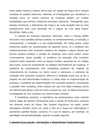 como objeto histórico, Coseriu afirma que um estado de língua real é sempre
resultado de estados anteriores. Ademais, as investigações que consideram a
variação   como    um   indício   empírico   de   mudança   adotam    um   modelo
metodológico que elimina a dicotomia sincronia e diacronia. “Conjugando, pois,
estudos sincrônicos e diacrônicos (de longa e de curta duração) tem-se mais
embasamento para uma descrição fiel e segura de uma dada língua”
(OLIVEIRA, 2006, p.48).
     A respeito da mudança linguística, Weinreich, Labov e Herzog (2006)
formulam cinco questões teóricas centrais: os condicionamentos, a transição, o
encaixamento, a avaliação e a sua implementação. Em linhas gerais, esses
problemas podem ser caracterizados da seguinte forma: a) o problema dos
condicionamentos (the constraint problem) diz respeito a alguns fatores que
tornam possível predizer a direção da mudança, bem como indicar certos
universalismos nessa questão. O problema da transição (the transition
problem) tenta responder como as línguas mudam, passando de um estágio
para outro; busca-se compreender os estágios intermediários da mudança. O
problema   do     encaixamento    (the   embedding   problem)   diz   respeito   ao
encaixamento da mudança na matriz social e estrutural; o problema da
avaliação (the evaluation problem) refere-se à avaliação social que se faz a
respeito de uma determinada mudança e o efeito disso na implementação do
processo; o problema da implementação (the actuation problem), considerada
a questão mais complexa, tenta explicar por que uma dada mudança ocorre
em determinada época e não em outra; buscam-se, pois, os fatores favoráveis
à propagação de uma mudança num determinado contexto.
     É indubitável, portanto, a importância da sociolinguística como vertente
teórica capaz de oferecer ferramentas para o estudo de fenômenos variáveis
nos diversos níveis da língua. Nos estudos linguísticos em geral, outras
abordagens também levam em conta o fato de a língua ser heterogênea e
apresentar padrões fluidos, variáveis. É o que se observa, por exemplo, na
abordagem da gramaticalização, descrita na seção seguinte.


3 GRAMATICALIZAÇÃO: DEFINIÇÃO E PRINCÍPIOS FUNDAMENTAIS.
 