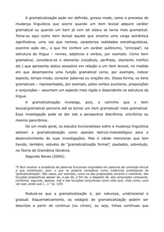 A gramaticalização pode ser definida, grosso modo, como o processo de
mudança linguística que ocorre quando um item lexical adquire caráter
gramatical ou quando um item já com tal status se torna mais gramatical.
Toma-se aqui como item lexical aquele que encerra uma carga semântica
significativa, uma vez que nomeia, caracteriza realidades extralinguísticas,
exprime ação etc., o que lhe confere um caráter autônomo, “principal”, na
estrutura da língua – nomes, adjetivos e verbos, por exemplo. Como item
gramatical, considera-se o elemento (vocábulo, perífrase, elemento mórfico
etc.) que apresenta status acessório em relação a um item lexical, na medida
em que desempenha uma função gramatical como, por exemplo, indicar
aspecto, tempo-modo, conectar palavras ou orações etc. Dessa forma, os itens
gramaticais – representados, por exemplo, pelos verbos auxiliares, preposições
e conjunções – assumem um aspecto mais rígido e dependente na estrutura da
língua.
      A    gramaticalização        investiga,     pois,   o    caminho       que    o    item
lexical/gramatical percorre até se tornar um item gramatical/ mais gramatical.
Essa investigação pode se dar sob a perspectiva diacrônica, sincrônica ou
mesmo pancrônica.
      De um modo geral, os estudos funcionalistas sobre a mudança linguística
adotam     a   gramaticalização      como       aparato   teórico-metodológico       para    o
desenvolvimento de suas investigações. Mas é válido mencionar que tem
havido, também, estudos de “gramaticalização formal”, pautados, sobretudo,
na Teoria da Gramática Gerativa.
      Segundo Neves (2004):


“É fácil mostrar a existência de palavras funcionais originadas em palavras de conteúdo lexical
e que constituem, pois, o que se poderia considerar como instâncias prototípicas da
„gramaticalização‟. São casos, por exemplo, como os das preposições durante e mediante, das
locuções prepositivas apesar de, a par de, a fim de, a despeito de, das conjunções consoante,
conforme, segundo, apenas, mal e das locuções conjuntivas como visto que, visto como, uma
vez que, posto que (...).” (p. 120)


      Postula-se que a gramaticalização é, por natureza, unidirecional e
gradual. Esquematicamente, os estágios de gramaticalização podem ser
descritos a partir de continua (ou clines), ou seja, linhas contínuas que
 