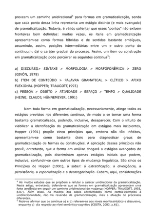preveem um caminho unidirecional4 para formas em gramaticalização, sendo
que cada ponto dessa linha representa um estágio distinto (e mais avançado)
de gramaticalização. Todavia, é válido salientar que esses “pontos” não exibem
fronteiras   bem    definidas:    muitas     vezes,    os    itens   em   gramaticalização
apresentam-se como formas híbridas e de sentidos bastante ambíguos,
assumindo, assim, posições intermediárias entre um e outro ponto do
continuum; daí o caráter gradual do processo. Assim, um item ou construção
em gramaticalização pode percorrer os seguintes continua5:


a) DISCURSO> SINTAXE > MORFOLOGIA > MORFOFONÊMICA > ZERO
(GIVÓN, 1979)
b) ITEM DE CONTEÚDO > PALAVRA GRAMATICAL > CLÍTICO > AFIXO
FLEXIONAL (HOPPER; TRAUGOTT,1993)
c) PESSOA > OBJETO > ATIVIDADE > ESPAÇO > TEMPO > QUALIDADE
(HEINE; CLAUDI; HÜNNEMEYER, 1991)


      Nem toda forma em gramaticalização, necessariamente, atinge todos os
estágios previstos nos diferentes continua, de modo a se tornar uma forma
bastante gramaticalizada, podendo, inclusive, desaparecer. Com o intuito de
viabilizar a identificação da gramaticalização em estágios mais incipientes,
Hopper (1991) propõe cinco princípios que, embora não tão inéditos,
apresentam-se       como      bastante      úteis     para     diagnosticar     graus      de
gramaticalização de formas ou construções. A aplicação desses princípios não
prevê, entretanto, que a forma em análise chegará a estágios avançados de
gramaticalização, pois discriminam apenas estágios iniciais que podem,
inclusive, confundir-se com outros tipos de mudança linguística. São cinco os
Princípios de Hopper (1991), a saber: a estratificação, a divergência, a
persistência, a especialização e a decategorização. Cabem, aqui, considerações

 4
   Há muitos estudos que se propõem a refutar o caráter unidirecional da gramaticalização.
 Neste artigo, entretanto, defende-se que as formas em gramaticalização apresentam uma
 forte tendência em seguir um caminho unidirecional de mudança (HOPPER; TRAUGOTT, 1993,
 p.07). Além disso, na maioria dos casos apresentados como contra-exemplos à
 unidirecionalidade, não há reversão da gramaticalização, mas a atuação de processos
 diferentes.
 5
   Pode-se afirmar que os continua a) e b) referem-se aos níveis morfossintático e discursivo,
   enquanto c) diz respeito ao nível semântico-cognitivo (COSTA, 2003, p.61).
 