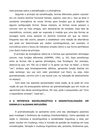 mais precisas sobre a estratificação e a divergência.
        Segundo o princípio da estratificação, formas diferentes podem coexistir
em um mesmo domínio funcional (tempo, aspecto, caso etc.). Isso se deve à
constante emergência de novas formas para funções que já dispõem de
alguma configuração formal. Dessa maneira, as formas novas passam a
conviver com as mais antigas, sem descartá-las de imediato. Essa fase de
coexistência, contudo, pode ser superada à medida que uma das formas se
consagra como única possível no domínio funcional em que se insere.
Enquanto isso não ocorre, passam a estabelecer uma relação de alternância
que pode ser determinada por razões sociolinguísticas, por exemplo. A
convivência entre o futuro do indicativo simples (farei) e sua forma perifrástica
(vou fazer) ilustra tal princípio.
     O princípio da divergência refere-se a formas que apresentam etimologia
comum, mas funções diferentes (HOPPER, 1991, p. 24). Essa semelhança
entre as formas não é apenas etimológica, mas fonológica. Por exemplo,
observe-se que, em “Ele vai à festa” e “A gente vai ficar na festa”, a forma
“vai”, embora seja fonologicamente idêntica, apresenta função distinta em
cada sentença: seu uso com valor gramatical (vai ficar), ou seja, mais
gramaticalizado, convive com o uso lexical (vai, na indicação de deslocamento
no espaço).
        Com base nos aspectos apresentados nesta seção, já se pode ter uma
noção de que há pressupostos teóricos da gramaticalização que em muito se
aproximam das ideias sociolinguísticas. Por isso, pode o pesquisador, por “livre
e espontânea vontade”, “casá-las”...


4   A    INTERFACE      SOCIOLINGUÍTICA        E   GRAMATICALIZAÇÃO:         UM
EXEMPLO E ALGUMAS REFLEXÕES


        A gramaticalização se apresenta como uma das abordagens possíveis
para investigar o fenômeno da mudança (morfossintática). Como apontado na
seção 2, interessa à sociolinguística a variabilidade linguística, e esta, por
poder resultar em mudança, induz à inclusão da questão da mudança em suas
considerações. Variação e mudança linguísticas são, portanto, fenômenos que,
 